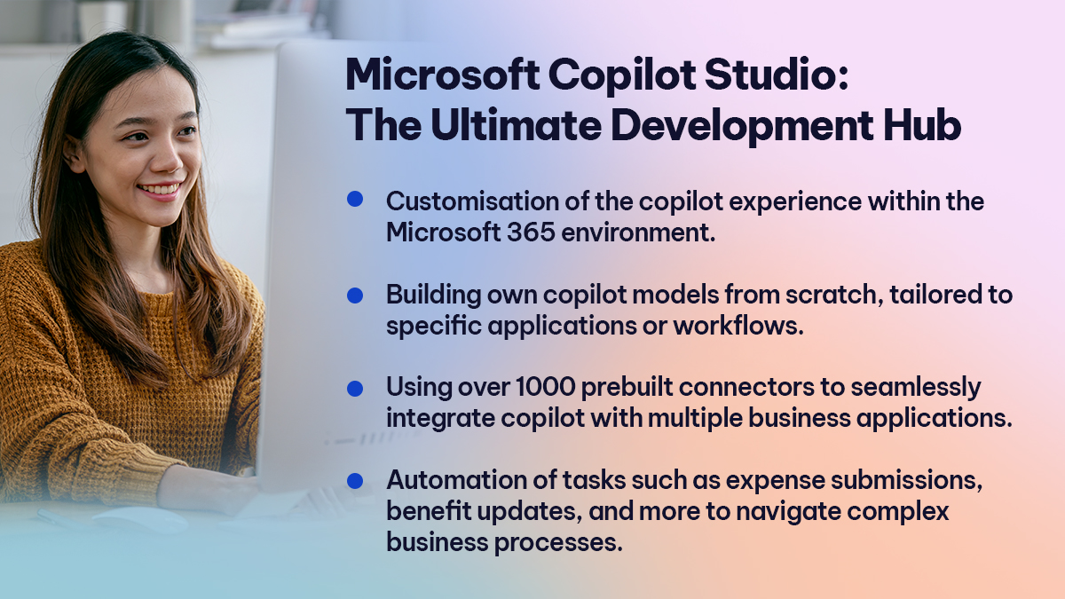 Microsoft Copilot Studio The Ultimate Development Hub Microsoft Copilot Studio The Ultimate Development Hub
Customisation of the copilot experience within the Microsoft 365 environment.
Building own copilot models from scratch, tailored to specific applications or workflows.
Using over 1000 prebuilt connectors to seamlessly integrate copilot with multiple business applications.
Automation of tasks such as expense submissions, benefit updates, and more to navigate complex business processes.