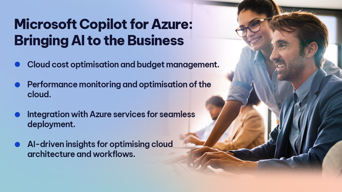 Microsoft Copilot for Azure Bringing AI to the Business Microsoft Copilot for Azure Bringing AI to the Business
Cloud cost optimisation and budget management.
Performance monitoring and optimisation of the cloud.
Integration with Azure services for seamless deployment.
AI-driven insights for optimising cloud architecture and workflows.
