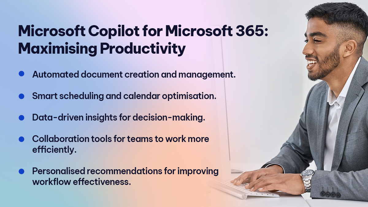 Microsoft Copilot for Microsoft 365 Maximising Productivity Microsoft Copilot for Microsoft 365 Maximising Productivity
Automated document creation and management.
Smart scheduling and calendar optimisation.
Data-driven insights for decision-making.
Collaboration tools for teams to work more efficiently.
Personalised recommendations for improving workflow effectiveness.