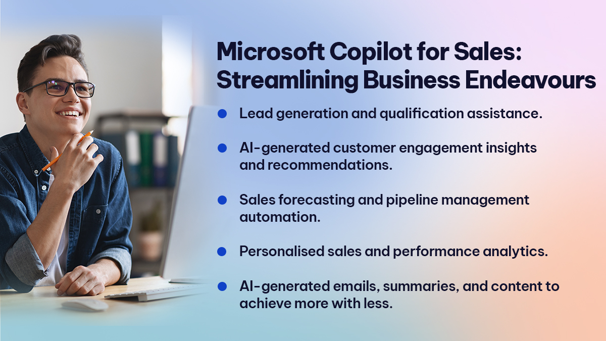 Microsoft Copilot for Sales Streamlining Business Endeavours Microsoft Copilot for Sales Streamlining Business Endeavours
Lead generation and qualification assistance.
AI-generated customer engagement insights and recommendations.
Sales forecasting and pipeline management automation.
Personalised sales and performance analytics.
AI-generated emails, summaries, and content to achieve more with less.